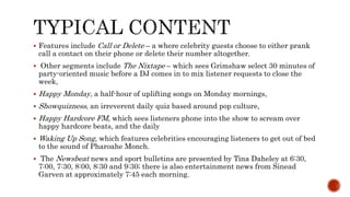  Features include Call or Delete – a where celebrity guests choose to either prank
call a contact on their phone or delete their number altogether.
 Other segments include The Nixtape – which sees Grimshaw select 30 minutes of
party-oriented music before a DJ comes in to mix listener requests to close the
week,
 Happy Monday, a half-hour of uplifting songs on Monday mornings,
 Showquizness, an irreverent daily quiz based around pop culture,
 Happy Hardcore FM, which sees listeners phone into the show to scream over
happy hardcore beats, and the daily
 Waking Up Song, which features celebrities encouraging listeners to get out of bed
to the sound of Pharoahe Monch.
 The Newsbeat news and sport bulletins are presented by Tina Daheley at 6:30,
7:00, 7:30, 8:00, 8:30 and 9:30; there is also entertainment news from Sinead
Garven at approximately 7:45 each morning.
 