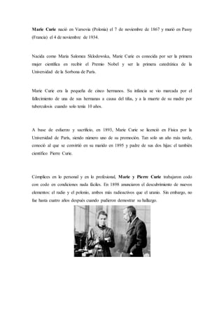 Marie Curie nació en Varsovia (Polonia) el 7 de noviembre de 1867 y murió en Passy
(Francia) el 4 de noviembre de 1934.
Nacida como Maria Salomea Sklodowska, Marie Curie es conocida por ser la primera
mujer científica en recibir el Premio Nobel y ser la primera catedrática de la
Universidad de la Sorbona de París.
Marie Curie era la pequeña de cinco hermanos. Su infancia se vio marcada por el
fallecimiento de una de sus hermanas a causa del tifus, y a la muerte de su madre por
tuberculosis cuando solo tenía 10 años.
A base de esfuerzo y sacrificio, en 1893, Marie Curie se licenció en Física por la
Universidad de París, siendo número uno de su promoción. Tan solo un año más tarde,
conoció al que se convirtió en su marido en 1895 y padre de sus dos hijas: el también
científico Pierre Curie.
Cómplices en lo personal y en lo profesional, Marie y Pierre Curie trabajaron codo
con codo en condiciones nada fáciles. En 1898 anunciaron el descubrimiento de nuevos
elementos: el radio y el polonio, ambos más radioactivos que el uranio. Sin embargo, no
fue hasta cuatro años después cuando pudieron demostrar su hallazgo.
 