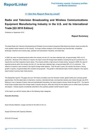 Find Industry reports, Company profiles
ReportLinker                                                                                                     and Market Statistics



                                              >> Get this Report Now by email!

Radio and Television Broadcasting and Wireless Communications
Equipment Manufacturing Industry in the U.S. and its International
Trade [Q3 2010 Edition]
Published on September 2010

                                                                                                                                                         Report Summary



This latest Radio and Television Broadcasting and Wireless Communications Equipment Manufacturing Industry report provides the
most updated market research on the industry. Its scope contains analysis on the industry's key financial data, competitive
landscape, shipment and inventory data, upstream and downstream industries, and trade data.



In 2009, the value of imported products within this industry into the U.S. has been relatively high, at approximately 180% of U.S.
production. Because of this reliance on imports, the report covers the foreign trade statistics including the top 25 countries the U.S.
imports from and their respective import values. This industry exhibits a high amount of trade activity, because in 2009, the value of
exported products within this industry into the U.S. has also been relatively high, at approximately 60% of U.S. production. This
reliance on exports is also covered in the report's foreign trade statistics. Over the past 3 years, the industry has shown a strong
growth in exports, at approximately 26% constant annual growth. This growth in international trade is further analyzed in the report's
export section covering major trade partners.



This September report's 179 pages and over 150 charts and tables cover the domestic market, global market and overseas growth
opportunities. Find the latest data on shipments, inventory, international trade, and essential industry price indices through July 2010.
Relying on over a decade of historic data and sophisticated forecasting, the report projects industry trends through 2014. The report's
broad scope includes topics from foreign trade to industry structure, while also diving into the details such as market sizes of products
and players. Industry experts consistently subscribe to this quarterly-updated market research report.


In this report, you will find industry data on the following major categories:


Executive Summary




Quick Industry Statistics: 2-page overview for the CEO on the run



Supply & Demand with Capacity Utilization



2010-2014 Forecast




Radio and Television Broadcasting and Wireless Communications Equipment Manufacturing Industry in the U.S. and its International Trade [Q3 2010 Edition] (From Slides   Page 1/11
hare)
 