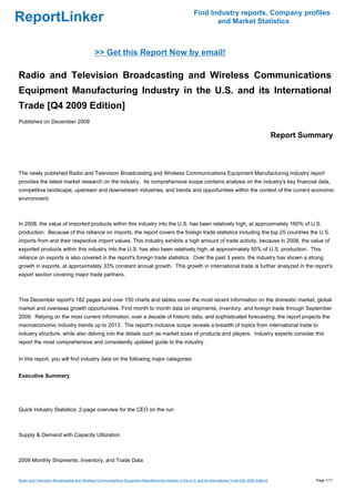 Find Industry reports, Company profiles
ReportLinker                                                                                                     and Market Statistics



                                              >> Get this Report Now by email!

Radio and Television Broadcasting and Wireless Communications
Equipment Manufacturing Industry in the U.S. and its International
Trade [Q4 2009 Edition]
Published on December 2009

                                                                                                                                                           Report Summary



The newly published Radio and Television Broadcasting and Wireless Communications Equipment Manufacturing Industry report
provides the latest market research on the industry. Its comprehensive scope contains analysis on the industry's key financial data,
competitive landscape, upstream and downstream industries, and trends and opportunities within the context of the current economic
environment.



In 2008, the value of imported products within this industry into the U.S. has been relatively high, at approximately 160% of U.S.
production. Because of this reliance on imports, the report covers the foreign trade statistics including the top 25 countries the U.S.
imports from and their respective import values. This industry exhibits a high amount of trade activity, because in 2008, the value of
exported products within this industry into the U.S. has also been relatively high, at approximately 50% of U.S. production. This
reliance on exports is also covered in the report's foreign trade statistics. Over the past 3 years, the industry has shown a strong
growth in exports, at approximately 33% constant annual growth. This growth in international trade is further analyzed in the report's
export section covering major trade partners.



This December report's 182 pages and over 150 charts and tables cover the most recent information on the domestic market, global
market and overseas growth opportunities. Find month to month data on shipments, inventory, and foreign trade through September
2009. Relying on the most current information, over a decade of historic data, and sophisticated forecasting, the report projects the
macroeconomic industry trends up to 2013. The report's inclusive scope reveals a breadth of topics from international trade to
industry structure, while also delving into the details such as market sizes of products and players. Industry experts consider this
report the most comprehensive and consistently updated guide to the industry.


In this report, you will find industry data on the following major categories:


Executive Summary




Quick Industry Statistics: 2-page overview for the CEO on the run



Supply & Demand with Capacity Utilization



2009 Monthly Shipments, Inventory, and Trade Data


Radio and Television Broadcasting and Wireless Communications Equipment Manufacturing Industry in the U.S. and its International Trade [Q4 2009 Edition]             Page 1/11
 