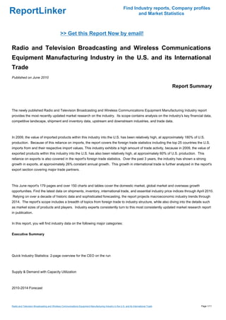 Find Industry reports, Company profiles
ReportLinker                                                                                                     and Market Statistics



                                              >> Get this Report Now by email!

Radio and Television Broadcasting and Wireless Communications
Equipment Manufacturing Industry in the U.S. and its International
Trade
Published on June 2010

                                                                                                                                         Report Summary



The newly published Radio and Television Broadcasting and Wireless Communications Equipment Manufacturing Industry report
provides the most recently updated market research on the industry. Its scope contains analysis on the industry's key financial data,
competitive landscape, shipment and inventory data, upstream and downstream industries, and trade data.



In 2009, the value of imported products within this industry into the U.S. has been relatively high, at approximately 180% of U.S.
production. Because of this reliance on imports, the report covers the foreign trade statistics including the top 25 countries the U.S.
imports from and their respective import values. This industry exhibits a high amount of trade activity, because in 2009, the value of
exported products within this industry into the U.S. has also been relatively high, at approximately 60% of U.S. production. This
reliance on exports is also covered in the report's foreign trade statistics. Over the past 3 years, the industry has shown a strong
growth in exports, at approximately 26% constant annual growth. This growth in international trade is further analyzed in the report's
export section covering major trade partners.



This June report's 179 pages and over 150 charts and tables cover the domestic market, global market and overseas growth
opportunities. Find the latest data on shipments, inventory, international trade, and essential industry price indices through April 2010.
Relying on over a decade of historic data and sophisticated forecasting, the report projects macroeconomic industry trends through
2014. The report's scope includes a breadth of topics from foreign trade to industry structure, while also diving into the details such
as market sizes of products and players. Industry experts consistently turn to this most consistently updated market research report
in publication.


In this report, you will find industry data on the following major categories:


Executive Summary




Quick Industry Statistics: 2-page overview for the CEO on the run



Supply & Demand with Capacity Utilization



2010-2014 Forecast




Radio and Television Broadcasting and Wireless Communications Equipment Manufacturing Industry in the U.S. and its International Trade             Page 1/11
 