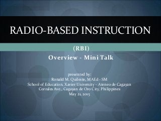 (RBI)
Overview - Mini Talk
RADIO-BASED INSTRUCTION
presented by:
Ronald M. Quileste, MAEd - SM
School of Education, Xavier University – Ateneo de Cagayan
Corrales Ave., Cagayan de Oro City, Philippines
May 21, 2015
 