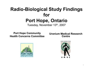 Radio-Biological Study Findings
              for
      Port Hope, Ontario
              p ,
            Tuesday, November 13th, 2007

  Port Hope Community       Uranium Medical Research
Health Concerns Committee            Centre




                                                       1
 