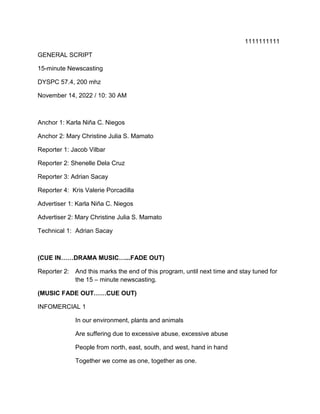 1111111111
GENERAL SCRIPT
15-minute Newscasting
DYSPC 57.4, 200 mhz
November 14, 2022 / 10: 30 AM
Anchor 1: Karla Niña C. Niegos
Anchor 2: Mary Christine Julia S. Mamato
Reporter 1: Jacob Vilbar
Reporter 2: Shenelle Dela Cruz
Reporter 3: Adrian Sacay
Reporter 4: Kris Valerie Porcadilla
Advertiser 1: Karla Niña C. Niegos
Advertiser 2: Mary Christine Julia S. Mamato
Technical 1: Adrian Sacay
(CUE IN……DRAMA MUSIC…...FADE OUT)
Reporter 2: And this marks the end of this program, until next time and stay tuned for
the 15 – minute newscasting.
(MUSIC FADE OUT……CUE OUT)
INFOMERCIAL 1
In our environment, plants and animals
Are suffering due to excessive abuse, excessive abuse
People from north, east, south, and west, hand in hand
Together we come as one, together as one.
 