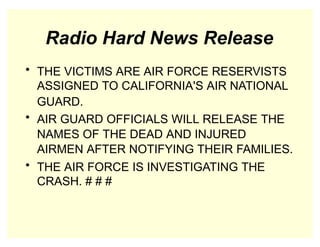 Radio Hard News Release
• THE VICTIMS ARE AIR FORCE RESERVISTS
ASSIGNED TO CALIFORNIA'S AIR NATIONAL
GUARD.
• AIR GUARD OFFICIALS WILL RELEASE THE
NAMES OF THE DEAD AND INJURED
AIRMEN AFTER NOTIFYING THEIR FAMILIES.
• THE AIR FORCE IS INVESTIGATING THE
CRASH. # # #
 
