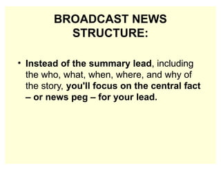BROADCAST NEWS
STRUCTURE:
• Instead of the summary lead, including
the who, what, when, where, and why of
the story, you'll focus on the central fact
– or news peg – for your lead.
 