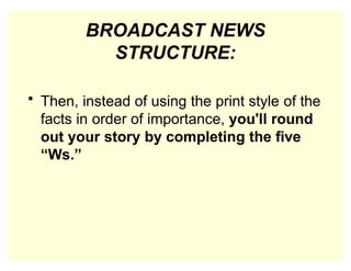 BROADCAST NEWS
STRUCTURE:
• Then, instead of using the print style of the
facts in order of importance, you'll round
out your story by completing the five
“Ws.”
 