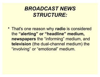 BROADCAST NEWS
STRUCTURE:
• That's one reason why radio is considered
the “alerting” or “headline” medium,
newspapers the “informing” medium, and
television (the dual-channel medium) the
“involving” or “emotional” medium.
 