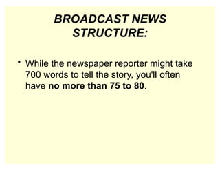 BROADCAST NEWS
STRUCTURE:
• While the newspaper reporter might take
700 words to tell the story, you'll often
have no more than 75 to 80.
 