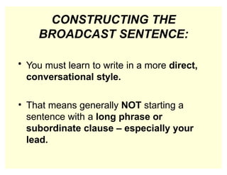 CONSTRUCTING THE
BROADCAST SENTENCE:
• You must learn to write in a more direct,
conversational style.
• That means generally NOT starting a
sentence with a long phrase or
subordinate clause – especially your
lead.
 