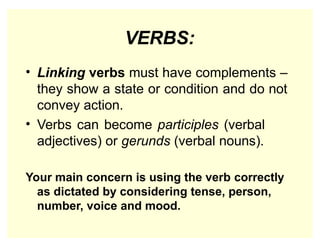 VERBS:
• Linking verbs must have complements –
they show a state or condition and do not
convey action.
• Verbs can become participles (verbal
adjectives) or gerunds (verbal nouns).
Your main concern is using the verb correctly
as dictated by considering tense, person,
number, voice and mood.
 