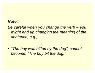 Note:
Be careful when you change the verb – you
might end up changing the meaning of the
sentence, e.g.,
• “The boy was bitten by the dog”; cannot
become, “The boy bit the dog.”
 