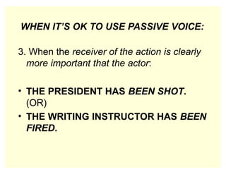 WHEN IT’S OK TO USE PASSIVE VOICE:
3. When the receiver of the action is clearly
more important that the actor:
• THE PRESIDENT HAS BEEN SHOT.
(OR)
• THE WRITING INSTRUCTOR HAS BEEN
FIRED.
 