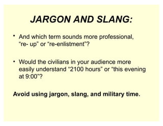 JARGON AND SLANG:
• And which term sounds more professional,
“re- up” or “re-enlistment”?
• Would the civilians in your audience more
easily understand “2100 hours” or “this evening
at 9:00”?
Avoid using jargon, slang, and military time.
 
