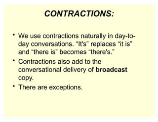 CONTRACTIONS:
• We use contractions naturally in day-to-
day conversations. “It's” replaces “it is”
and “there is” becomes “there's.”
• Contractions also add to the
conversational delivery of broadcast
copy.
• There are exceptions.
 