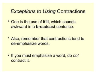 Exceptions to Using Contractions
• One is the use of it'll, which sounds
awkward in a broadcast sentence.
• Also, remember that contractions tend to
de-emphasize words.
• If you must emphasize a word, do not
contract it.
 