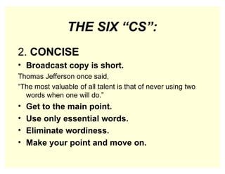 THE SIX “CS”:
2. CONCISE
• Broadcast copy is short.
Thomas Jefferson once said,
“The most valuable of all talent is that of never using two
words when one will do.”
• Get to the main point.
• Use only essential words.
• Eliminate wordiness.
• Make your point and move on.
 