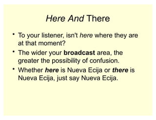 Here And There
• To your listener, isn't here where they are
at that moment?
• The wider your broadcast area, the
greater the possibility of confusion.
• Whether here is Nueva Ecija or there is
Nueva Ecija, just say Nueva Ecija.
 