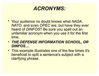 ACRONYMS:
• Your audience no doubt knows what NASA,
NATO, and even OPEC are, but have they ever
heard of DINFOS? Be sure you spell out an
unfamiliar acronym when you use it for the first
time.
• THE DEFENSE INFORMATION SCHOOL, OR
DINFOS....
• This example illustrates one of the few times it's
beneficial to split a sentence's subject with a
clarifying phrase.
 