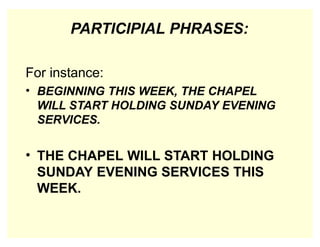 PARTICIPIAL PHRASES:
For instance:
• BEGINNING THIS WEEK, THE CHAPEL
WILL START HOLDING SUNDAY EVENING
SERVICES.
• THE CHAPEL WILL START HOLDING
SUNDAY EVENING SERVICES THIS
WEEK.
 