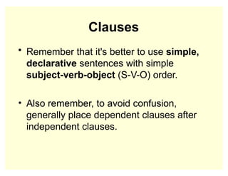 Clauses
• Remember that it's better to use simple,
declarative sentences with simple
subject-verb-object (S-V-O) order.
• Also remember, to avoid confusion,
generally place dependent clauses after
independent clauses.
 