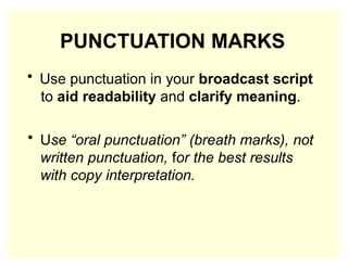 PUNCTUATION MARKS
• Use punctuation in your broadcast script
to aid readability and clarify meaning.
• Use “oral punctuation” (breath marks), not
written punctuation, for the best results
with copy interpretation.
 