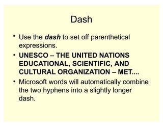 Dash
• Use the dash to set off parenthetical
expressions.
• UNESCO – THE UNITED NATIONS
EDUCATIONAL, SCIENTIFIC, AND
CULTURAL ORGANIZATION – MET....
• Microsoft words will automatically combine
the two hyphens into a slightly longer
dash.
 