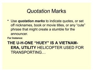 Quotation Marks
• Use quotation marks to indicate quotes, or set
off nicknames, book or movie titles, or any “cute”
phrase that might create a stumble for the
announcer.
For Instance:
THE U-H-ONE “HUEY” IS A VIETNAM-
ERA, UTILITY HELICOPTER USED FOR
TRANSPORTING…
 