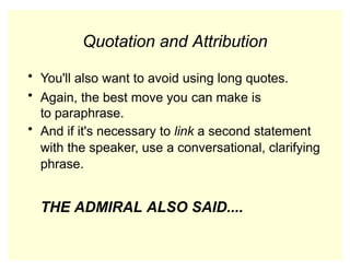 Quotation and Attribution
• You'll also want to avoid using long quotes.
• Again, the best move you can make is
to paraphrase.
• And if it's necessary to link a second statement
with the speaker, use a conversational, clarifying
phrase.
THE ADMIRAL ALSO SAID....
 