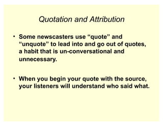 Quotation and Attribution
• Some newscasters use “quote” and
“unquote” to lead into and go out of quotes,
a habit that is un-conversational and
unnecessary.
• When you begin your quote with the source,
your listeners will understand who said what.
 