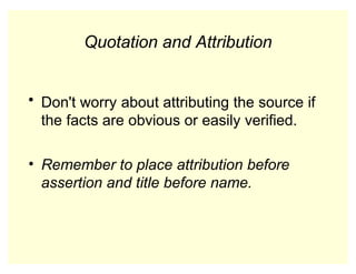 Quotation and Attribution
• Don't worry about attributing the source if
the facts are obvious or easily verified.
• Remember to place attribution before
assertion and title before name.
 