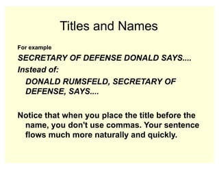 Titles and Names
For example
SECRETARY OF DEFENSE DONALD SAYS....
Instead of:
DONALD RUMSFELD, SECRETARY OF
DEFENSE, SAYS....
Notice that when you place the title before the
name, you don't use commas. Your sentence
flows much more naturally and quickly.
 