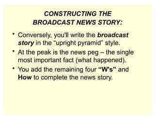 CONSTRUCTING THE
BROADCAST NEWS STORY:
• Conversely, you'll write the broadcast
story in the “upright pyramid” style.
• At the peak is the news peg – the single
most important fact (what happened).
• You add the remaining four “W's” and
How to complete the news story.
 