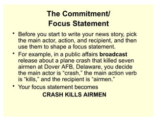 The Commitment/
Focus Statement
• Before you start to write your news story, pick
the main actor, action, and recipient, and then
use them to shape a focus statement.
• For example, in a public affairs broadcast
release about a plane crash that killed seven
airmen at Dover AFB, Delaware, you decide
the main actor is “crash,” the main action verb
is “kills,” and the recipient is “airmen.”
• Your focus statement becomes
CRASH KILLS AIRMEN
 