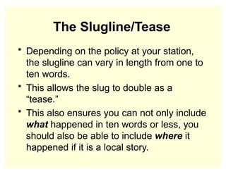 The Slugline/Tease
• Depending on the policy at your station,
the slugline can vary in length from one to
ten words.
• This allows the slug to double as a
“tease.”
• This also ensures you can not only include
what happened in ten words or less, you
should also be able to include where it
happened if it is a local story.
 