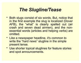 The Slugline/Tease
• Both slugs consist of six words. But, notice that
in the first example the slug is localized (Dover
AFB), the “what” is clearly spelled out (air
crash and seven dead airmen), and the non-
essential words (articles and helping verbs) are
omitted.
• Like a newspaper headline, it's common to
write the “hard news” slugline in the simple
present tense.
• Use shorter topical sluglines for feature stories
and spot announcements.
 