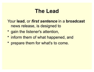 The Lead
Your lead, or first sentence in a broadcast
news release, is designed to
• gain the listener's attention,
• inform them of what happened, and
• prepare them for what's to come.
 