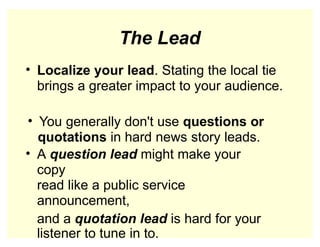 The Lead
• Localize your lead. Stating the local tie
brings a greater impact to your audience.
• You generally don't use questions or
quotations in hard news story leads.
• A question lead might make your
copy
read like a public service
announcement,
and a quotation lead is hard for your
listener to tune in to.
 