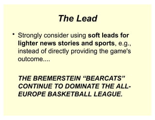 The Lead
• Strongly consider using soft leads for
lighter news stories and sports, e.g.,
instead of directly providing the game's
outcome....
THE BREMERSTEIN “BEARCATS”
CONTINUE TO DOMINATE THE ALL-
EUROPE BASKETBALL LEAGUE.
 