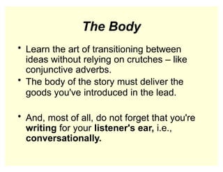 The Body
• Learn the art of transitioning between
ideas without relying on crutches – like
conjunctive adverbs.
• The body of the story must deliver the
goods you've introduced in the lead.
• And, most of all, do not forget that you're
writing for your listener's ear, i.e.,
conversationally.
 