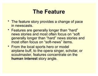 The Feature
• The feature story provides a change of pace
in newscasts.
• Features are generally longer than “hard”
news stories and most often focus on “soft
generally longer than “hard” news stories and
most often focus on “soft-news” items.
• From the local sports hero or model
airplane buff, to the opera singer, scholar, or
scoutmaster, features concentrate on the
human interest story angle.
 