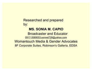 Researched and prepared
by:
MS. SONIA M. CAPIO
Broadcaster and Educator
0917-3589053;sonnet728@yahoo.com
Womantouch Media & Gender Advocates
8F Corporate Suites, Robinson's Galleria, EDSA
 