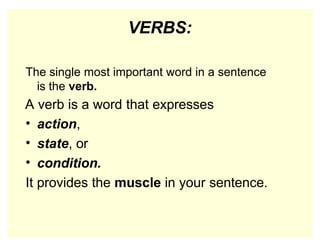 VERBS:
The single most important word in a sentence
is the verb.
A verb is a word that expresses
• action,
• state, or
• condition.
It provides the muscle in your sentence.
 