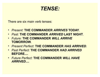 TENSE:
There are six main verb tenses:
• Present: THE COMMANDER ARRIVES TODAY.
• Past: THE COMMANDER ARRIVED LAST NIGHT.
• Future: THE COMMANDER WILL ARRIVE
TOMORROW.
• Present Perfect: THE COMMANDER HAS ARRIVED.
• Past Perfect: THE COMMANDER HAD ARRIVED
BEFORE....
• Future Perfect: THE COMMANDER WILL HAVE
ARRIVED....
 