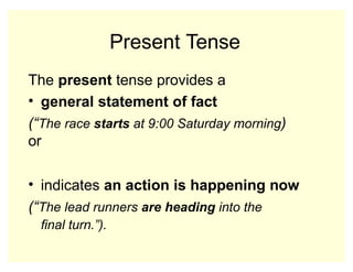 Present Tense
The present tense provides a
• general statement of fact
(“The race starts at 9:00 Saturday morning)
or
• indicates an action is happening now
(“The lead runners are heading into the
final turn.”).
 