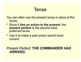 Tense
You can often use the present tense in place of the
future.
• Since it ties an action to the present, the
present perfect is the second most
preferred tense.
• Use it to make a past action sound more
current.
Present Perfect: THE COMMANDER HAS
ARRIVED.
 