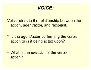 VOICE:
Voice refers to the relationship between the
action, agent/actor, and recipient.
• Is the agent/actor performing the verb's
action or is it being acted upon?
• What is the direction of the verb's
action?
 