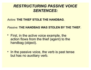 RESTRUCTURING PASSIVE VOICE
SENTENCES:
Active: THE THIEF STOLE THE HANDBAG.
Passive: THE HANDBAG WAS STOLEN BY THE THIEF.
• First, in the active voice example, the
action flows from the thief (agent) to the
handbag (object).
• In the passive voice, the verb is past tense
but has no auxiliary verb.
 