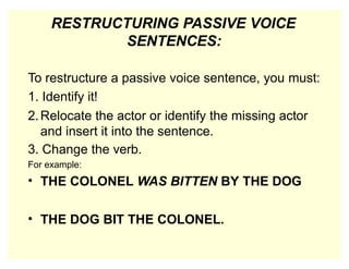 RESTRUCTURING PASSIVE VOICE
SENTENCES:
To restructure a passive voice sentence, you must:
1. Identify it!
2.Relocate the actor or identify the missing actor
and insert it into the sentence.
3. Change the verb.
For example:
• THE COLONEL WAS BITTEN BY THE DOG
• THE DOG BIT THE COLONEL.
 