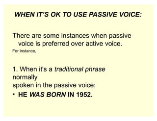 WHEN IT’S OK TO USE PASSIVE VOICE:
There are some instances when passive
voice is preferred over active voice.
For instance,
1. When it's a traditional phrase
normally
spoken in the passive voice:
• HE WAS BORN IN 1952.
 